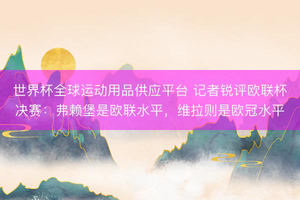 世界杯全球運動用品供應平臺 記者銳評歐聯杯決賽：弗賴堡是歐聯水平，維拉則是歐冠水平