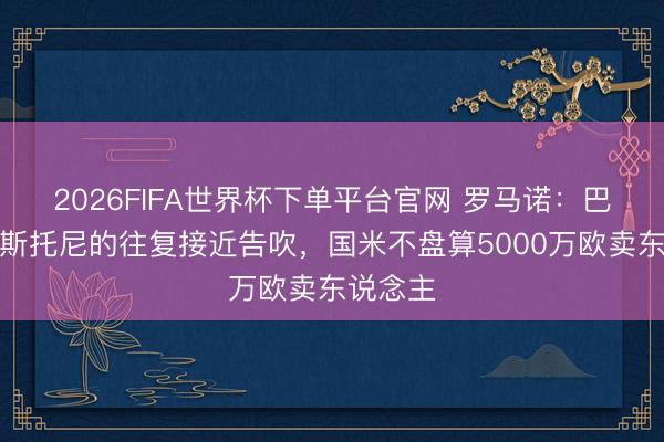 2026FIFA世界杯下單平臺官網 羅馬諾：巴薩簽巴斯托尼的往復接近告吹，國米不盤算5000萬歐賣東說念主