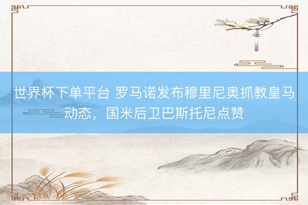 世界杯下單平臺 羅馬諾發(fā)布穆里尼奧抓教皇馬動態(tài)，國米后衛(wèi)巴斯托尼點贊