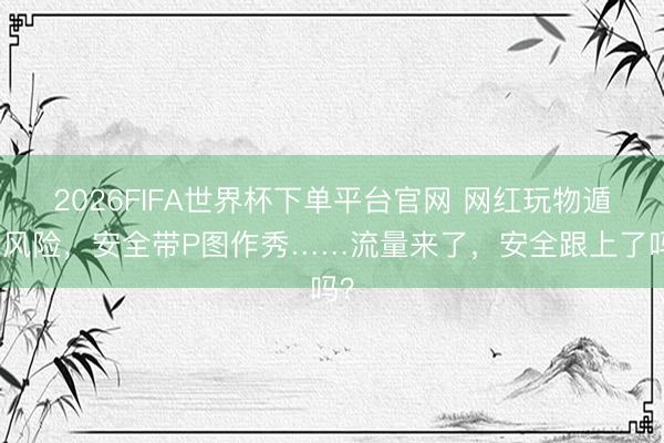 2026FIFA世界杯下單平臺官網 網紅玩物遁藏風險，安全帶P圖作秀……流量來了，安全跟上了嗎？