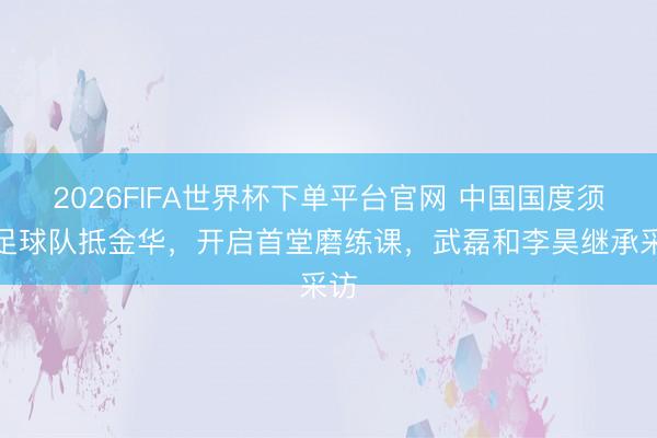 2026FIFA世界杯下單平臺官網 中國國度須眉足球隊抵金華，開啟首堂磨練課，<a  target=