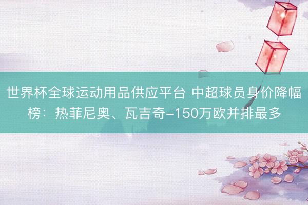 世界杯全球運(yùn)動(dòng)用品供應(yīng)平臺(tái) 中超球員身價(jià)降幅榜：熱菲尼奧、瓦吉奇