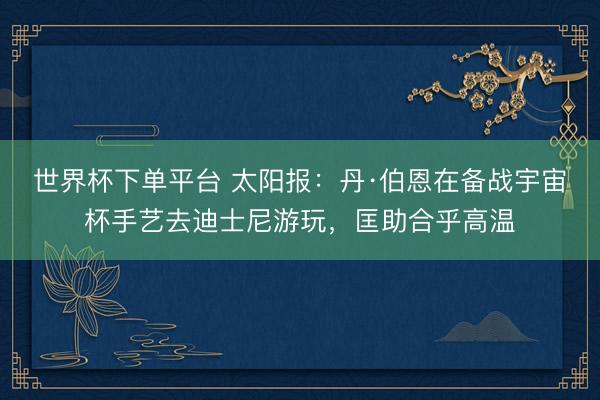 世界杯下單平臺(tái) 太陽(yáng)報(bào)：丹·伯恩在備戰(zhàn)宇宙杯手藝去迪士尼游玩，匡